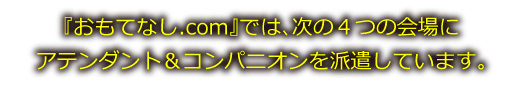 『おもてなし.com』では、次の４つの会場にアテンダント＆コンパニオンを派遣しています。